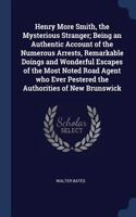 Henry More Smith, the Mysterious Stranger; Being an Authentic Account of the Numerous Arrests, Remarkable Doings and Wonderful Escapes of the Most Noted Road Agent who Ever Pestered the Authorities of New Brunswick