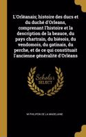 L'Orléanais; histoire des ducs et du duché d'Orleans, comprenant l'histoire et la description de la beauce, du pays chartrain, du biésois, du vendomois, du gatinais, du perche, et de ce qui constituait l'ancienne généralité d'Orléans