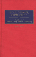 Foul Demons, Come Out! The Rhetoric of Twentieth-Century American Faith Healing: The Rhetoric of Twentieth-Century American Faith Healing