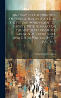 Essay On The Principle Of Population, As It Affects The Future Improvement Of Society. With Remarks On The Speculations Of Mr. Godwin, M. Condorcet, And Other Writers. By T.r. Malthus