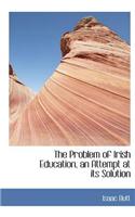 The Problem of Irish Education, an Attempt at Its Solution: (English)