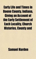 Early Life and Times in Boone County, Indiana, Giving an Account of the Early Settlement of Each Locality, Church Histories, County and