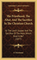 Priesthood, The Altar, And The Sacrifice In The Christian Church: Or The Lord's Supper And The Sacrifice Of The Mass, Which Shall It Be? (1877)