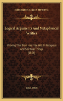 Logical Arguments And Metaphysical Verities: Proving That Man Has Free Will In Religious And Spiritual Things (1856)