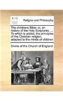 The childrens Bible: or, an history of the Holy Scriptures. ... To which is added, the principles of the Christian religion, adapted to the minds of children