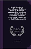 An Account of the Proceedings at the Dinner Given by Mr. George Peabody to the Americans Connected With the Great Exhibition at the London Coffee House, Ludgate Hill On the 27Th October, 1851: (English)