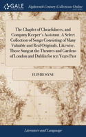 Chaplet of Chearfulness, and Company Keeper's Assistant. A Select Collection of Songs Consisting of Many Valuable and Real Originals, Likewise, Those Sung at the Theatres and Gardens of London and Dublin for ten Years Past