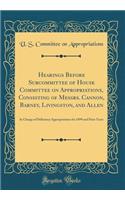 Hearings Before Subcommittee of House Committee on Appropriations, Consisting of Messrs. Cannon, Barney, Livingston, and Allen: In Charge of Deficiency Appropriations for 1899 and Prior Years (Classic Reprint): In Charge of Deficiency Appropriations for 1899 and Prior Years (Classic Reprint)