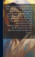 Copia Literal Y Autentica Del Proceso, Y Sentencia De Calificacion Sobre Milagro Obrado Por La Intercesion De Nues Tra Senora Del Pilar En La Villa De Calanda Del Arzobispado De Zaragoza La Noche Del 29 De Marzo De 1640, Restituyendo A Miguel Juan.