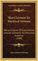 Short Lectures to Electrical Artisans: Being a Course of Experimental Lectures Delivered to a Practical Audience (1888)