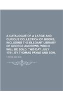 A Catalogue of a Large and Curious Collection of Books, Including the Elegant Library of George Andrews, Which Will Be Sold, This Day, July 1781, by Thomas Payne and Son,