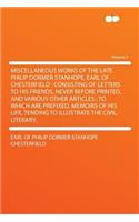 Miscellaneous Works of the Late Philip Dormer Stanhope, Earl of Chesterfield: Consisting of Letters to His Friends, Never Before Printed, and Various Other Articles: To Which Are Prefixed, Memoirs of His Life, Tending to Illustrate the Civil, Liter
