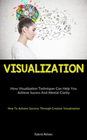 Visualization: How Visualization Techniques Can Help You Achieve Success And Mental Clarity (How To Achieve Success Through Creative Visualization)