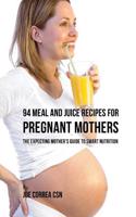 94 Meal and Juice Recipes for Pregnant Mothers: The Expecting Mother's Guide to Smart Nutrition