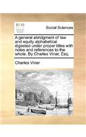 A General Abridgment of Law and Equity Alphabetical Digested Under Proper Titles with Notes and References to the Whole. by Charles Viner, Esq.