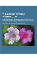 The Life of George Washington; Commander in Chief of the American Forces, During the War Which Established the Independence of His Country, and First