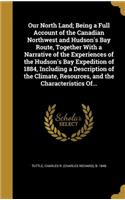 Our North Land; Being a Full Account of the Canadian Northwest and Hudson's Bay Route, Together with a Narrative of the Experiences of the Hudson's Bay Expedition of 1884, Including a Description of the Climate, Resources, and the Characteristics O