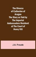 Divorce of Catherine of Aragon The Story as Told by the Imperial Ambassadors Resident at the Court of Henry VIII