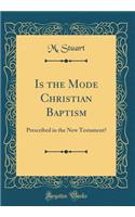 Is the Mode Christian Baptism: Prescribed in the New Testament? (Classic Reprint)