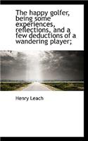 The Happy Golfer, Being Some Experiences, Reflections, and a Few Deductions of a Wandering Player;