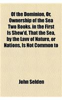 Of the Dominion, Or, Ownership of the Sea Two Books. in the First Is Shew'd, That the Sea, by the Lavv of Nature, or Nations, Is Not Common to