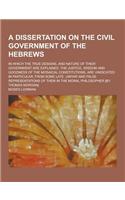 A Dissertation on the Civil Government of the Hebrews; In Which the True Designs, and Nature of Their Government Are Explained. the Justice, Wisdom
