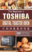 The Beginner's Toshiba Digital Toaster Oven Cookbook: 600 Affordable, Quick & Easy Recipes to Effortlessly Master Your Toaster Oven