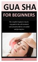 Gua Sha For Beginners: The complete beginners step-by-step guide to the self-treatment and natural facelift for a beautiful and glowing face