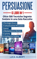 Persuasione: 6 LIBRI IN 1.OLTRE 500 TECNICHE SEGRETE SVELATE IN UNA SOLA RACCOLTA. 1) Psicologia Oscura 2) Comunicazione Persuasiva 3) Manipolazione Mentale 4)Ip