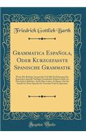 Grammatica EspaÃ±ola, Oder Kurzgefasste Spanische Grammatik: Worin Die Richtige Aussprache Und Alle Zu Erlernung Der Spanischen Sprache NÃ¶thigen GrundsÃ¤tze ErlÃ¤utert Sind, So, Dass Jeder Liebhaber, Auch Ohne Lehrer, in Kurzer Zeit Im Stande Ist,