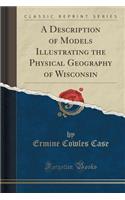 A Description of Models Illustrating the Physical Geography of Wisconsin (Classic Reprint)