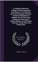 Familiar Instructive Dialogue, Which Happened Last Week, at a Tavern Near the Royal-Exchange, Between an Eminent Merchant of Dunkirk, one of Their Great Politicians There and an English Member of Parliament, ... Wherein a Great Deal of the Politica