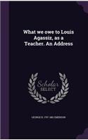 What we owe to Louis Agassiz, as a Teacher. An Address