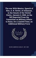 The war With Mexico. Speech of Hon. A. H. Sevier, of Arkansas, in the Senate of the United States, January 4, 1848, on the Bill Reported From the Committee on Military Affairs to Raise, for a Limited Time, an Additional Military Force