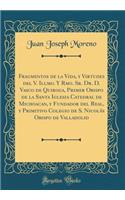 Fragmentos de la Vida, Y Virtudes del V. Illmo. Y Rmo. Sr. Dr. D. Vasco de Quiroga, Primer Obispo de la Santa Iglesia Catedral de Michoacan, Y Fundador del Real, Y Primitivo Colegio de S. Nicolï¿½s Obispo de Valladolid (Classic Reprint)