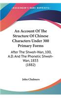 Account Of The Structure Of Chinese Characters Under 300 Primary Forms: After The Shwoh-Wan, 100, A.D. And The Phonetic Shwoh-Wan, 1833 (1882)