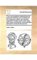 The rule of practice methodized and improved Wherein are contained all the necessary cases, and several examples wrought under each case, with many contractions: (English)