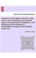 A Sketch of the State of British India, with a View of Pointing Out the Best Means of Civilizing Its Inhabitants, and Diffusing the Knowledge of Christianity Throughout the Eastern World, Etc.