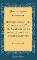Martyrologe, Ou Idée Generale de la Vie Des Saints, de Leurs Vertus, Et de Leurs Principales Actions (Classic Reprint)