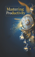 Mastering Productivity and Time Management: The Ultimate Guide to Achieving Your Goals and Managing Time