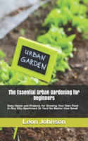 The Essential Urban Gardening for Beginners: Easy Hacks and Projects for Growing Your Own Food In Any City Apartment Or Yard No Matter How Small