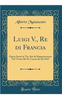 Luigi V., Re Di Francia: Opera Seriai in Tre Atti Da Rappresentarsi Nel Teatro Re Il Carnovale del 1843 (Classic Reprint)