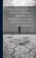 What Is Luxury? to Which Is Added a Manipulus of Etymological and Other Nugæ. by a Lay Observer