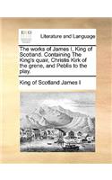 Works of James I, King of Scotland. Containing the King's Quair, Christis Kirk of the Grene, and Peblis to the Play.