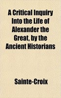A Critical Inquiry Into the Life of Alexander the Great, by the Ancient Historians: (English)