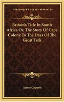 Britain's Title In South Africa Or, The Story Of Cape Colony To The Days Of The Great Trek