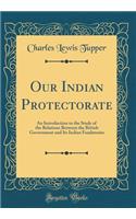 Our Indian Protectorate: An Introduction to the Study of the Relations Between the British Government and Its Indian Feudatories (Classic Reprint)