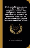 L'Orléanais; histoire des ducs et du duché d'Orleans, comprenant l'histoire et la description de la beauce, du pays chartrain, du biésois, du vendomois, du gatinais, du perche, et de ce qui constituait l'ancienne généralité d'Orléans