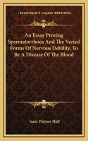 An Essay Proving Spermatorrhoea And The Varied Forms Of Nervous Debility, To Be A Disease Of The Blood