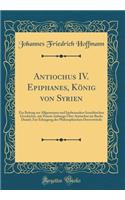 Antiochus IV. Epiphanes, König von Syrien: Ein Beitrag zur Allgemeinen und Insbesondere Israelitischen Geschichte, mit Einem Anhange Über Antiochus im Buche Daniel; Zur Erlangung der Philosophischen Doctorwürde (Classic Reprint)